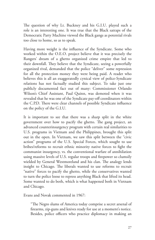 The question of why Lt. Buckney and his G.LU. played such a role is an interesting one. It was true that the Black satraps of the Democratic Party Machine viewed the Black gangs as potenial rvals 0o close to home, s0.as o speak. Having more weight is the influence of the Syndicate. Some who worked within the O.E.O. project believe that it was precisely the Rangers’ dream of 2 ghetto organized crime empire that led to their downfall. They believe that the Syndicate, secing a powerfully organized rival, demanded that the police “deliver” some repression for all the protection money they were being paid. A reader who believes this is all an exaggeratedly cynical view of police-Syndicate relations has not factually studied this subject. To take just one publicly documented fact out of many: Commissioner Orlando Wilson’s Chief Assistant, Paul Quinn, was demoted when it was revealed that he was one of the Syndicate pay-off coordinators within the C.D. There were clear channels of possible Syndicate influence on the policy of the G.LU. It is important o see that there was a sharp splic in the white government over how to pacify the ghetto. The gang project, an advanced counterinsurgency program with cercain real similarities to U.S. programs in Vietnam and the Philippines, brought this splic out in the open. In Viewam, we saw this split between the “civic action” programs of the U.S. Special Forces, which sought o use bribes/reforms to recruit ethnic minority native forces to fight the ‘communist insurgency, vs. the conventional warfare of annihilation using massive levels of U.S. regular troops and firepower so clumsily wielded by General Westmoreland and his clan. The analogy lends insight o Chicago. ‘The liberals wanted to use reforms to recruit “native” forces to pacify the ghetto, while the conservarives wanted 0 turn the police loose to repress anything Black tha lfted its head. Some wanted to do both, which is what happened both in Vietnam and Chicago. Evans and Novak commented in 1967: “The Negro slums of America today comprise secret arsenal of firearms, zip-guns and knives ready for use at a moment’s notice. Besides, police officers who practice diplomacy in making an